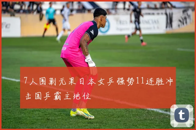 7人围剿无果日本女乒强势11连胜冲击国乒霸主地位