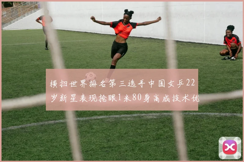 横扫世界排名第三选手中国女乒22岁新星表现抢眼1米80身高成技术优势