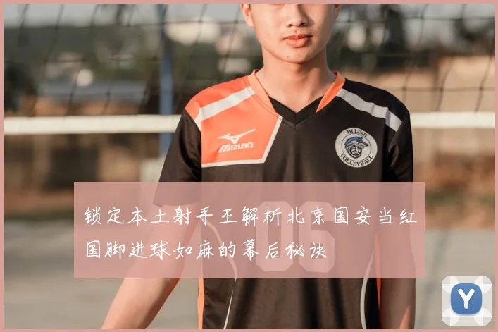锁定本土射手王解析北京国安当红国脚进球如麻的幕后秘诀