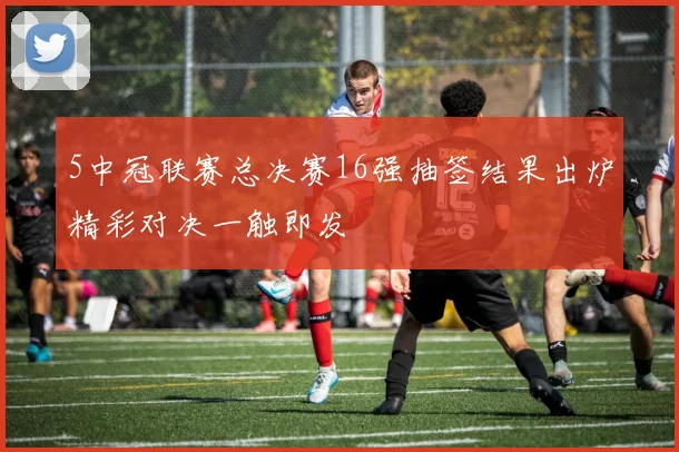 5中冠联赛总决赛16强抽签结果出炉精彩对决一触即发