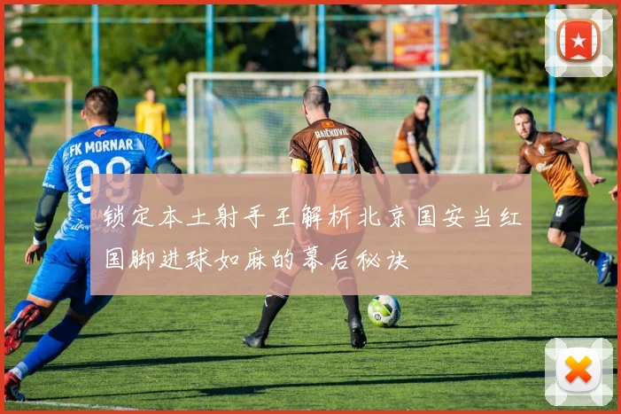锁定本土射手王解析北京国安当红国脚进球如麻的幕后秘诀