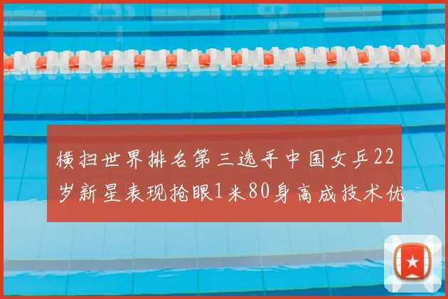 横扫世界排名第三选手中国女乒22岁新星表现抢眼1米80身高成技术优势