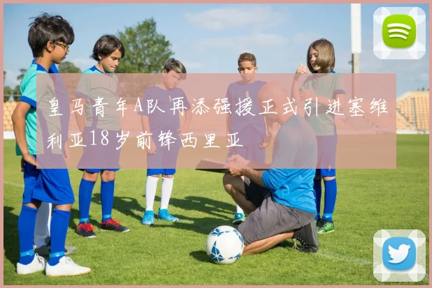 皇马青年A队再添强援正式引进塞维利亚18岁前锋西里亚