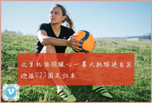 北京机场现暖心一幕大批球迷自发迎接U23国足归来