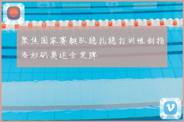 聚焦国家赛艇队稳扎稳打训练剑指洛杉矶奥运会奖牌