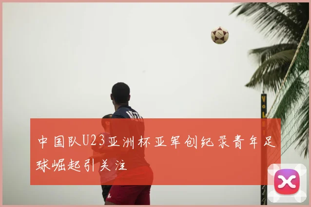 中国队U23亚洲杯亚军创纪录青年足球崛起引关注