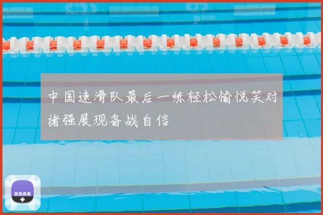 中国速滑队最后一练轻松愉悦笑对诸强展现备战自信