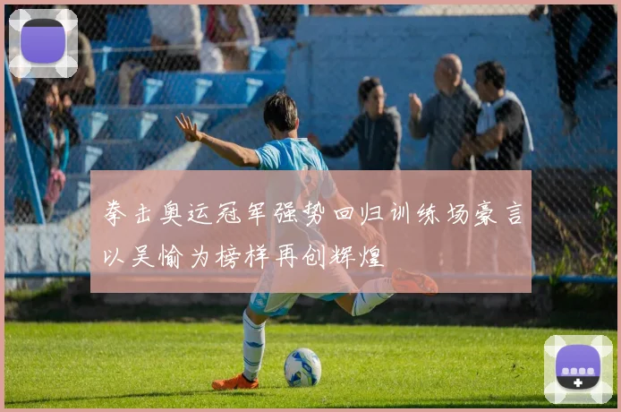 拳击奥运冠军强势回归训练场豪言以吴愉为榜样再创辉煌